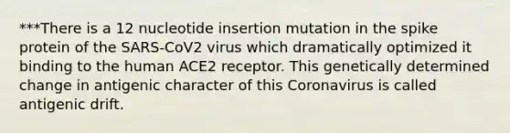 ***There is a 12 nucleotide insertion mutation in the spike protein of the SARS-CoV2 virus which dramatically optimized it binding to the human ACE2 receptor. This genetically determined change in antigenic character of this Coronavirus is called antigenic drift.