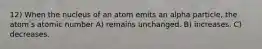 12) When the nucleus of an atom emits an alpha particle, the atomʹs atomic number A) remains unchanged. B) increases. C) decreases.