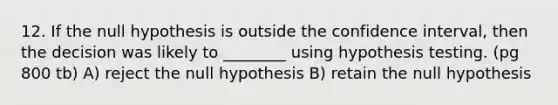 12. If the null hypothesis is outside the confidence interval, then the decision was likely to ________ using hypothesis testing. (pg 800 tb) A) reject the null hypothesis B) retain the null hypothesis