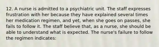 12. A nurse is admitted to a psychiatric unit. The staff expresses frustration with her because they have explained several times her medication regimen, and yet, when she goes on passes, she fails to follow it. The staff believe that, as a nurse, she should be able to understand what is expected. The nurse's failure to follow the regimen indicates: