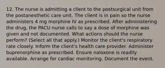 12. The nurse is admitting a client to the postsurgical unit from the postanesthetic care unit. The client is in pain so the nurse administers 4 mg morphine IV as prescribed. After administering the drug, the PACU nurse calls to say a dose of morphine was given and not documented. What actions should the nurse perform? (Select all that apply.) Monitor the client's respiratory rate closely. Inform the client's health care provider. Administer buprenorphine as prescribed. Ensure naloxone is readily available. Arrange for cardiac monitoring. Document the event.