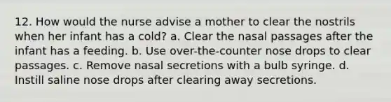 12. How would the nurse advise a mother to clear the nostrils when her infant has a cold? a. Clear the nasal passages after the infant has a feeding. b. Use over-the-counter nose drops to clear passages. c. Remove nasal secretions with a bulb syringe. d. Instill saline nose drops after clearing away secretions.