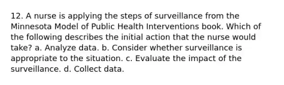 12. A nurse is applying the steps of surveillance from the Minnesota Model of Public Health Interventions book. Which of the following describes the initial action that the nurse would take? a. Analyze data. b. Consider whether surveillance is appropriate to the situation. c. Evaluate the impact of the surveillance. d. Collect data.