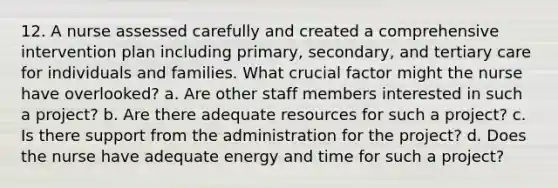 12. A nurse assessed carefully and created a comprehensive intervention plan including primary, secondary, and tertiary care for individuals and families. What crucial factor might the nurse have overlooked? a. Are other staff members interested in such a project? b. Are there adequate resources for such a project? c. Is there support from the administration for the project? d. Does the nurse have adequate energy and time for such a project?