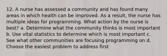 12. A nurse has assessed a community and has found many areas in which health can be improved. As a result, the nurse has multiple ideas for programming. What action by the nurse is best? a. Determine what the community thinks is most important b. Use vital statistics to determine which is most important c. See what other communities are focusing programming on d. Choose the easiest problem to address first