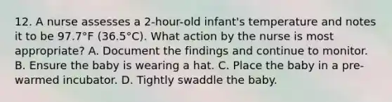 12. A nurse assesses a 2-hour-old infant's temperature and notes it to be 97.7°F (36.5°C). What action by the nurse is most appropriate? A. Document the findings and continue to monitor. B. Ensure the baby is wearing a hat. C. Place the baby in a pre-warmed incubator. D. Tightly swaddle the baby.