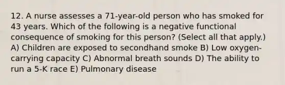 12. A nurse assesses a 71-year-old person who has smoked for 43 years. Which of the following is a negative functional consequence of smoking for this person? (Select all that apply.) A) Children are exposed to secondhand smoke B) Low oxygen-carrying capacity C) Abnormal breath sounds D) The ability to run a 5-K race E) Pulmonary disease