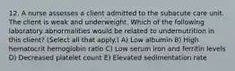 12. A nurse assesses a client admitted to the subacute care unit. The client is weak and underweight. Which of the following laboratory abnormalities would be related to undernutrition in this client? (Select all that apply.) A) Low albumin B) High hematocrit hemoglobin ratio C) Low serum iron and ferritin levels D) Decreased platelet count E) Elevated sedimentation rate