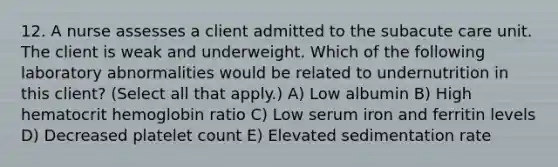 12. A nurse assesses a client admitted to the subacute care unit. The client is weak and underweight. Which of the following laboratory abnormalities would be related to undernutrition in this client? (Select all that apply.) A) Low albumin B) High hematocrit hemoglobin ratio C) Low serum iron and ferritin levels D) Decreased platelet count E) Elevated sedimentation rate