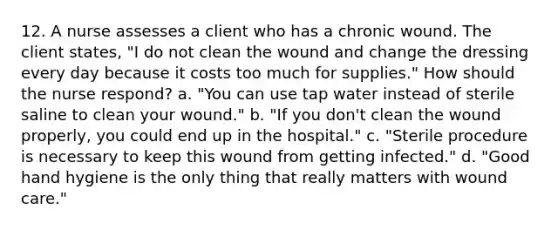 12. A nurse assesses a client who has a chronic wound. The client states, "I do not clean the wound and change the dressing every day because it costs too much for supplies." How should the nurse respond? a. "You can use tap water instead of sterile saline to clean your wound." b. "If you don't clean the wound properly, you could end up in the hospital." c. "Sterile procedure is necessary to keep this wound from getting infected." d. "Good hand hygiene is the only thing that really matters with wound care."