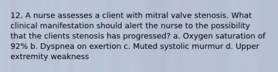 12. A nurse assesses a client with mitral valve stenosis. What clinical manifestation should alert the nurse to the possibility that the clients stenosis has progressed? a. Oxygen saturation of 92% b. Dyspnea on exertion c. Muted systolic murmur d. Upper extremity weakness