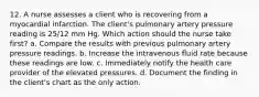 12. A nurse assesses a client who is recovering from a myocardial infarction. The client's pulmonary artery pressure reading is 25/12 mm Hg. Which action should the nurse take first? a. Compare the results with previous pulmonary artery pressure readings. b. Increase the intravenous fluid rate because these readings are low. c. Immediately notify the health care provider of the elevated pressures. d. Document the finding in the client's chart as the only action.