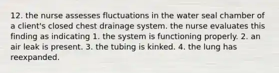 12. the nurse assesses fluctuations in the water seal chamber of a client's closed chest drainage system. the nurse evaluates this finding as indicating 1. the system is functioning properly. 2. an air leak is present. 3. the tubing is kinked. 4. the lung has reexpanded.