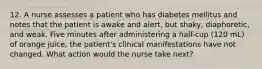 12. A nurse assesses a patient who has diabetes mellitus and notes that the patient is awake and alert, but shaky, diaphoretic, and weak. Five minutes after administering a half-cup (120 mL) of orange juice, the patient's clinical manifestations have not changed. What action would the nurse take next?