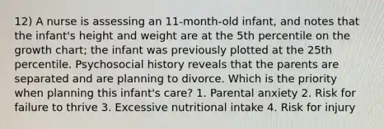 12) A nurse is assessing an 11-month-old infant, and notes that the infant's height and weight are at the 5th percentile on the growth chart; the infant was previously plotted at the 25th percentile. Psychosocial history reveals that the parents are separated and are planning to divorce. Which is the priority when planning this infant's care? 1. Parental anxiety 2. Risk for failure to thrive 3. Excessive nutritional intake 4. Risk for injury