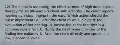 12) The nurse is assessing the effectiveness of high dose aspirin therapy for an 88-year-old client with arthritis. The client reports hearing non-stop ringing in the ears. Which action should the nurse implement? A. Refer the client to an audiologist for evaluation of her hearing. B. Advise the client that this is a common side effect. C. Notify the healthcare provider of the finding immediately. D. Face the client directly and speak in a low, monotone voice.