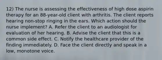 12) The nurse is assessing the effectiveness of high dose aspirin therapy for an 88-year-old client with arthritis. The client reports hearing non-stop ringing in the ears. Which action should the nurse implement? A. Refer the client to an audiologist for evaluation of her hearing. B. Advise the client that this is a common side effect. C. Notify the healthcare provider of the finding immediately. D. Face the client directly and speak in a low, monotone voice.