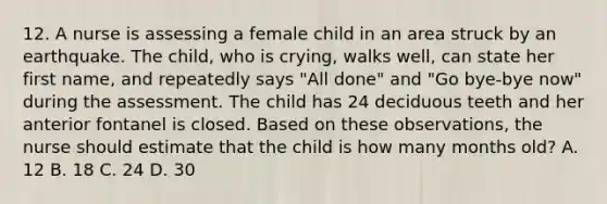 12. A nurse is assessing a female child in an area struck by an earthquake. The child, who is crying, walks well, can state her first name, and repeatedly says "All done" and "Go bye-bye now" during the assessment. The child has 24 deciduous teeth and her anterior fontanel is closed. Based on these observations, the nurse should estimate that the child is how many months old? A. 12 B. 18 C. 24 D. 30