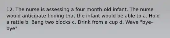 12. The nurse is assessing a four month-old infant. The nurse would anticipate finding that the infant would be able to a. Hold a rattle b. Bang two blocks c. Drink from a cup d. Wave "bye-bye"