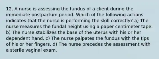 12. A nurse is assessing the fundus of a client during the immediate postpartum period. Which of the following actions indicates that the nurse is performing the skill correctly? a) The nurse measures the fundal height using a paper centimeter tape. b) The nurse stabilizes the base of the uterus with his or her dependent hand. c) The nurse palpates the fundus with the tips of his or her fingers. d) The nurse precedes the assessment with a sterile vaginal exam.