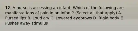 12. A nurse is assessing an infant. Which of the following are manifestations of pain in an infant? (Select all that apply) A. Pursed lips B. Loud cry C. Lowered eyebrows D. Rigid body E. Pushes away stimulus