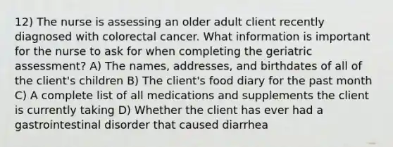 12) The nurse is assessing an older adult client recently diagnosed with colorectal cancer. What information is important for the nurse to ask for when completing the geriatric assessment? A) The names, addresses, and birthdates of all of the client's children B) The client's food diary for the past month C) A complete list of all medications and supplements the client is currently taking D) Whether the client has ever had a gastrointestinal disorder that caused diarrhea