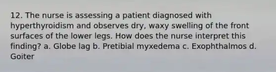 12. The nurse is assessing a patient diagnosed with hyperthyroidism and observes dry, waxy swelling of the front surfaces of the lower legs. How does the nurse interpret this finding? a. Globe lag b. Pretibial myxedema c. Exophthalmos d. Goiter