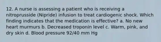 12. A nurse is assessing a patient who is receiving a nitroprusside (Nipride) infusion to treat cardiogenic shock. Which finding indicates that the medication is effective? a. No new heart murmurs b. Decreased troponin level c. Warm, pink, and dry skin d. <a href='https://www.questionai.com/knowledge/kD0HacyPBr-blood-pressure' class='anchor-knowledge'>blood pressure</a> 92/40 mm Hg