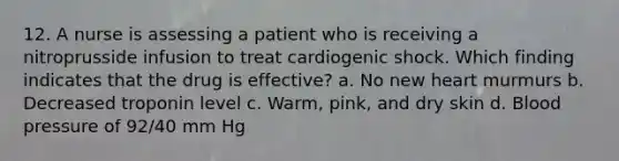 12. A nurse is assessing a patient who is receiving a nitroprusside infusion to treat cardiogenic shock. Which finding indicates that the drug is effective? a. No new heart murmurs b. Decreased troponin level c. Warm, pink, and dry skin d. Blood pressure of 92/40 mm Hg