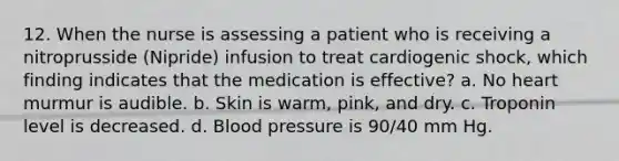 12. When the nurse is assessing a patient who is receiving a nitroprusside (Nipride) infusion to treat cardiogenic shock, which finding indicates that the medication is effective? a. No heart murmur is audible. b. Skin is warm, pink, and dry. c. Troponin level is decreased. d. Blood pressure is 90/40 mm Hg.