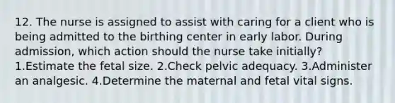 12. The nurse is assigned to assist with caring for a client who is being admitted to the birthing center in early labor. During admission, which action should the nurse take initially? 1.Estimate the fetal size. 2.Check pelvic adequacy. 3.Administer an analgesic. 4.Determine the maternal and fetal vital signs.