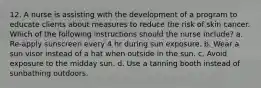 12. A nurse is assisting with the development of a program to educate clients about measures to reduce the risk of skin cancer. Which of the following instructions should the nurse include? a. Re-apply sunscreen every 4 hr during sun exposure. b. Wear a sun visor instead of a hat when outside in the sun. c. Avoid exposure to the midday sun. d. Use a tanning booth instead of sunbathing outdoors.