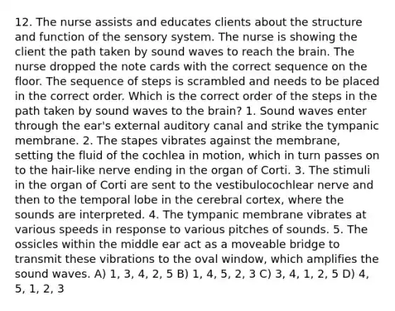 12. The nurse assists and educates clients about the structure and function of the sensory system. The nurse is showing the client the path taken by sound waves to reach <a href='https://www.questionai.com/knowledge/kLMtJeqKp6-the-brain' class='anchor-knowledge'>the brain</a>. The nurse dropped the note cards with the correct sequence on the floor. The sequence of steps is scrambled and needs to be placed in the correct order. Which is the correct order of the steps in the path taken by sound waves to the brain? 1. Sound waves enter through the ear's external auditory canal and strike the tympanic membrane. 2. The stapes vibrates against the membrane, setting the fluid of the cochlea in motion, which in turn passes on to the hair-like nerve ending in the organ of Corti. 3. The stimuli in the organ of Corti are sent to the vestibulocochlear nerve and then to the temporal lobe in the cerebral cortex, where the sounds are interpreted. 4. The tympanic membrane vibrates at various speeds in response to various pitches of sounds. 5. The ossicles within the middle ear act as a moveable bridge to transmit these vibrations to the oval window, which amplifies the sound waves. A) 1, 3, 4, 2, 5 B) 1, 4, 5, 2, 3 C) 3, 4, 1, 2, 5 D) 4, 5, 1, 2, 3