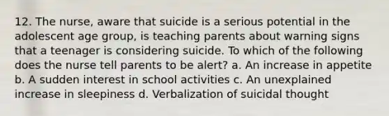 12. The nurse, aware that suicide is a serious potential in the adolescent age group, is teaching parents about warning signs that a teenager is considering suicide. To which of the following does the nurse tell parents to be alert? a. An increase in appetite b. A sudden interest in school activities c. An unexplained increase in sleepiness d. Verbalization of suicidal thought