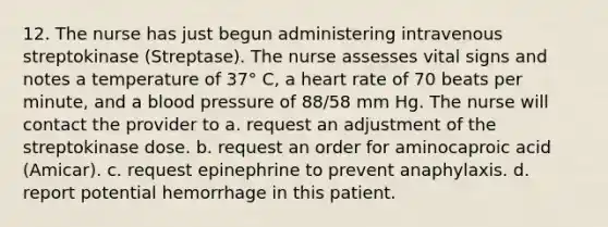 12. The nurse has just begun administering intravenous streptokinase (Streptase). The nurse assesses vital signs and notes a temperature of 37° C, a heart rate of 70 beats per minute, and a blood pressure of 88/58 mm Hg. The nurse will contact the provider to a. request an adjustment of the streptokinase dose. b. request an order for aminocaproic acid (Amicar). c. request epinephrine to prevent anaphylaxis. d. report potential hemorrhage in this patient.