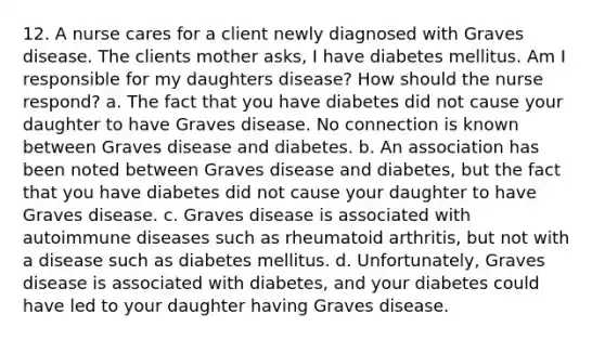 12. A nurse cares for a client newly diagnosed with Graves disease. The clients mother asks, I have diabetes mellitus. Am I responsible for my daughters disease? How should the nurse respond? a. The fact that you have diabetes did not cause your daughter to have Graves disease. No connection is known between Graves disease and diabetes. b. An association has been noted between Graves disease and diabetes, but the fact that you have diabetes did not cause your daughter to have Graves disease. c. Graves disease is associated with autoimmune diseases such as rheumatoid arthritis, but not with a disease such as diabetes mellitus. d. Unfortunately, Graves disease is associated with diabetes, and your diabetes could have led to your daughter having Graves disease.