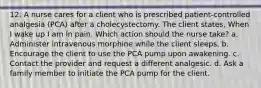 12. A nurse cares for a client who is prescribed patient-controlled analgesia (PCA) after a cholecystectomy. The client states, When I wake up I am in pain. Which action should the nurse take? a. Administer intravenous morphine while the client sleeps. b. Encourage the client to use the PCA pump upon awakening. c. Contact the provider and request a different analgesic. d. Ask a family member to initiate the PCA pump for the client.