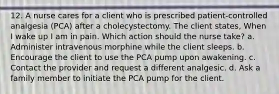 12. A nurse cares for a client who is prescribed patient-controlled analgesia (PCA) after a cholecystectomy. The client states, When I wake up I am in pain. Which action should the nurse take? a. Administer intravenous morphine while the client sleeps. b. Encourage the client to use the PCA pump upon awakening. c. Contact the provider and request a different analgesic. d. Ask a family member to initiate the PCA pump for the client.