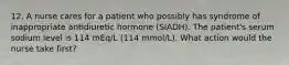 12. A nurse cares for a patient who possibly has syndrome of inappropriate antidiuretic hormone (SIADH). The patient's serum sodium level is 114 mEq/L (114 mmol/L). What action would the nurse take first?