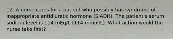 12. A nurse cares for a patient who possibly has syndrome of inappropriate antidiuretic hormone (SIADH). The patient's serum sodium level is 114 mEq/L (114 mmol/L). What action would the nurse take first?