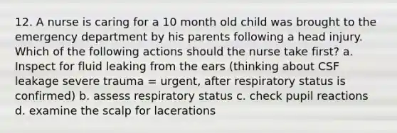 12. A nurse is caring for a 10 month old child was brought to the emergency department by his parents following a head injury. Which of the following actions should the nurse take first? a. Inspect for fluid leaking from the ears (thinking about CSF leakage severe trauma = urgent, after respiratory status is confirmed) b. assess respiratory status c. check pupil reactions d. examine the scalp for lacerations