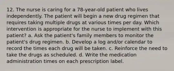 12. The nurse is caring for a 78-year-old patient who lives independently. The patient will begin a new drug regimen that requires taking multiple drugs at various times per day. Which intervention is appropriate for the nurse to implement with this patient? a. Ask the patient's family members to monitor the patient's drug regimen. b. Develop a log and/or calendar to record the times each drug will be taken. c. Reinforce the need to take the drugs as scheduled. d. Write the medication administration times on each prescription label.