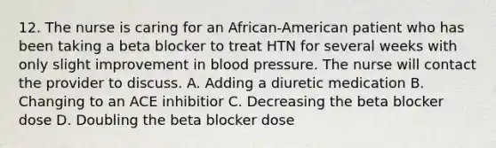 12. The nurse is caring for an African-American patient who has been taking a beta blocker to treat HTN for several weeks with only slight improvement in blood pressure. The nurse will contact the provider to discuss. A. Adding a diuretic medication B. Changing to an ACE inhibitior C. Decreasing the beta blocker dose D. Doubling the beta blocker dose