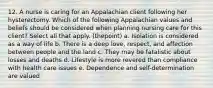 12. A nurse is caring for an Appalachian client following her hysterectomy. Which of the following Appalachian values and beliefs should be considered when planning nursing care for this client? Select all that apply. (thepoint) a. Isolation is considered as a way of life b. There is a deep love, respect, and affection between people and the land c. They may be fatalistic about losses and deaths d. Lifestyle is more revered than compliance with health care issues e. Dependence and self-determination are valued