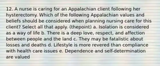 12. A nurse is caring for an Appalachian client following her hysterectomy. Which of the following Appalachian values and beliefs should be considered when planning nursing care for this client? Select all that apply. (thepoint) a. Isolation is considered as a way of life b. There is a deep love, respect, and affection between people and the land c. They may be fatalistic about losses and deaths d. Lifestyle is more revered than compliance with health care issues e. Dependence and self-determination are valued