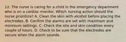 12. The nurse is caring for a child in the emergency department who is on a cardiac monitor. Which nursing action should the nurse prioritize? A. Clean the skin with alcohol before placing the electrodes. B. Confirm the alarms are set with maximum and minimum settings. C. Check the site and skin condition every couple of hours. D. Check to be sure that the electrodes are secure when the alarm sounds.