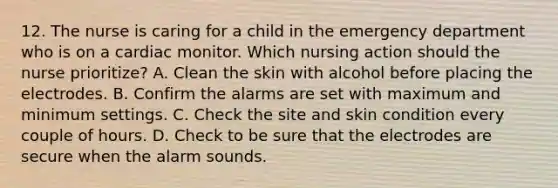 12. The nurse is caring for a child in the emergency department who is on a cardiac monitor. Which nursing action should the nurse prioritize? A. Clean the skin with alcohol before placing the electrodes. B. Confirm the alarms are set with maximum and minimum settings. C. Check the site and skin condition every couple of hours. D. Check to be sure that the electrodes are secure when the alarm sounds.