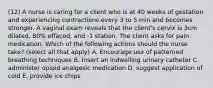 (12) A nurse is caring for a client who is at 40 weeks of gestation and experiencing contractions every 3 to 5 min and becomes stronger. A vaginal exam reveals that the client's cervix is 3cm dilated, 80% effaced, and -1 station. The client asks for pain medication. Which of the following actions should the nurse take? (select all that apply) A. Encourage use of patterned breathing techniques B. Insert an indwelling urinary catheter C. administer opioid analgesic medication D. suggest application of cold E. provide ice chips