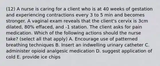 (12) A nurse is caring for a client who is at 40 weeks of gestation and experiencing contractions every 3 to 5 min and becomes stronger. A vaginal exam reveals that the client's cervix is 3cm dilated, 80% effaced, and -1 station. The client asks for pain medication. Which of the following actions should the nurse take? (select all that apply) A. Encourage use of patterned breathing techniques B. Insert an indwelling urinary catheter C. administer opioid analgesic medication D. suggest application of cold E. provide ice chips