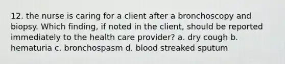 12. the nurse is caring for a client after a bronchoscopy and biopsy. Which finding, if noted in the client, should be reported immediately to the health care provider? a. dry cough b. hematuria c. bronchospasm d. blood streaked sputum